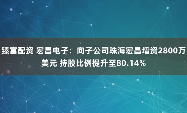 臻富配资 宏昌电子：向子公司珠海宏昌增资2800万美元 持股比例提升至80.14%