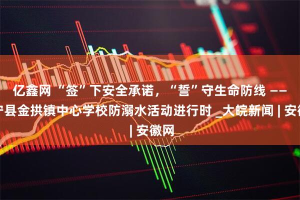 亿鑫网 “签”下安全承诺，“誓”守生命防线 ——怀宁县金拱镇中心学校防溺水活动进行时 _大皖新闻 | 安徽网