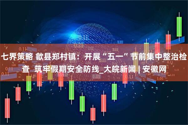 七界策略 歙县郑村镇：开展“五一”节前集中整治检查  筑牢假期安全防线_大皖新闻 | 安徽网