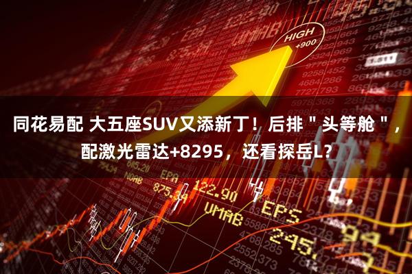 同花易配 大五座SUV又添新丁！后排＂头等舱＂，配激光雷达+8295，还看探岳L？