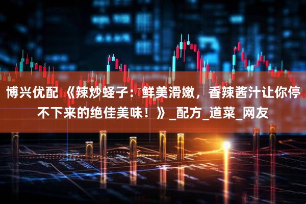 博兴优配 《辣炒蛏子：鲜美滑嫩，香辣酱汁让你停不下来的绝佳美味！》_配方_道菜_网友