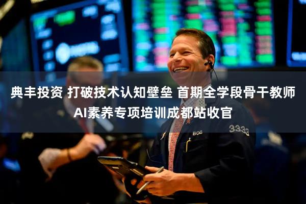 典丰投资 打破技术认知壁垒 首期全学段骨干教师AI素养专项培训成都站收官
