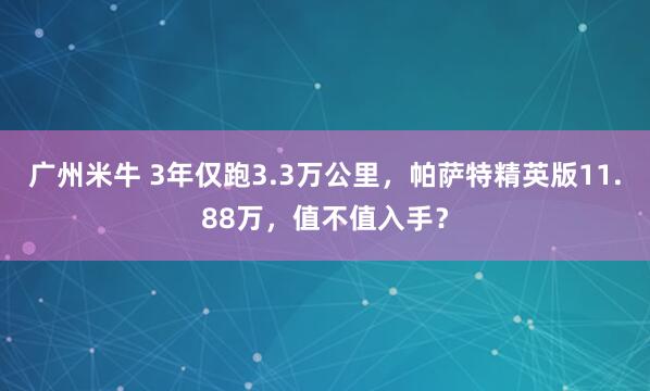 广州米牛 3年仅跑3.3万公里，帕萨特精英版11.88万，值不值入手？