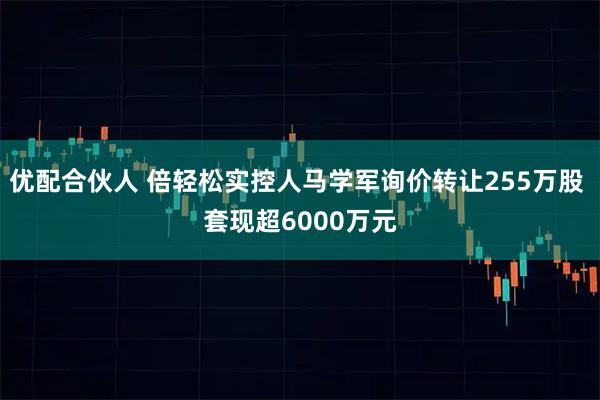 优配合伙人 倍轻松实控人马学军询价转让255万股 套现超6000万元