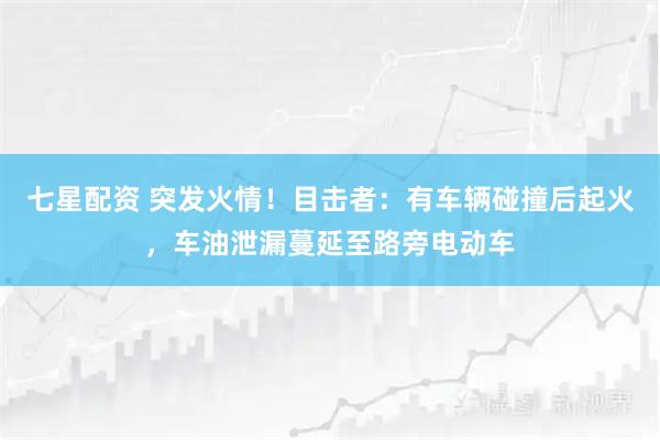 七星配资 突发火情！目击者：有车辆碰撞后起火，车油泄漏蔓延至路旁电动车
