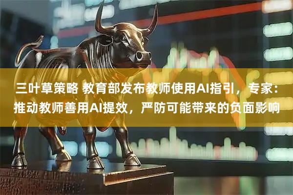 三叶草策略 教育部发布教师使用AI指引，专家：推动教师善用AI提效，严防可能带来的负面影响