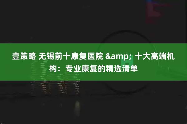 壹策略 无锡前十康复医院 & 十大高端机构：专业康复的精选清单