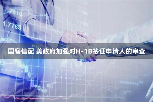 国客信配 美政府加强对H-1B签证申请人的审查