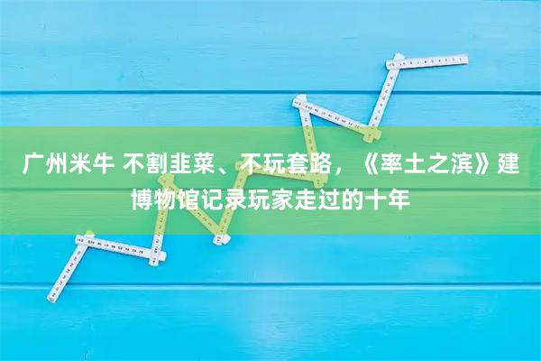 广州米牛 不割韭菜、不玩套路，《率土之滨》建博物馆记录玩家走过的十年