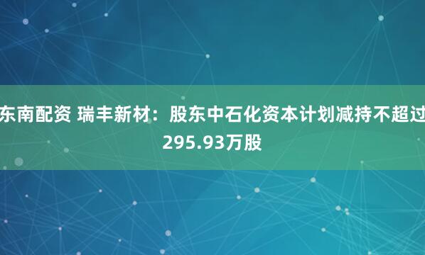 东南配资 瑞丰新材：股东中石化资本计划减持不超过295.93万股