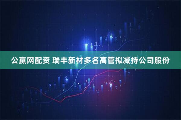 公赢网配资 瑞丰新材多名高管拟减持公司股份