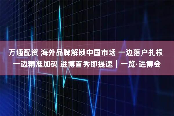 万通配资 海外品牌解锁中国市场 一边落户扎根 一边精准加码 进博首秀即提速｜一览·进博会