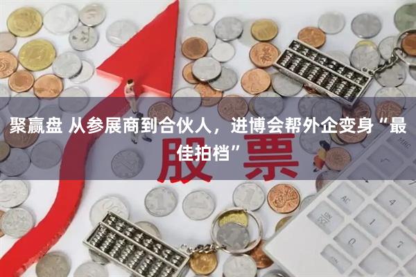 聚赢盘 从参展商到合伙人，进博会帮外企变身“最佳拍档”