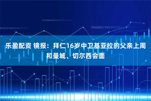 乐盈配资 镜报：拜仁16岁中卫基亚拉的父亲上周和曼城、切尔西会面