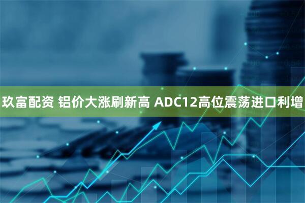 玖富配资 铝价大涨刷新高 ADC12高位震荡进口利增