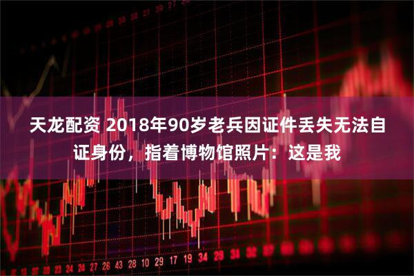 天龙配资 2018年90岁老兵因证件丢失无法自证身份，指着博物馆照片：这是我