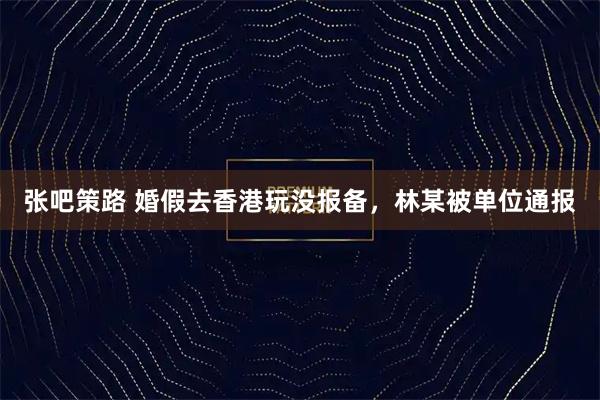 张吧策路 婚假去香港玩没报备，林某被单位通报
