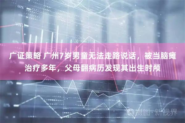 广证策略 广州7岁男童无法走路说话，被当脑瘫治疗多年，父母翻病历发现其出生时颅