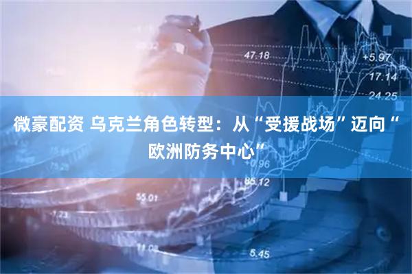 微豪配资 乌克兰角色转型：从“受援战场”迈向“欧洲防务中心”