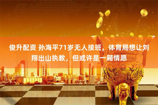 俊升配资 孙海平71岁无人接班，体育局想让刘翔出山执教，但或许是一厢情愿